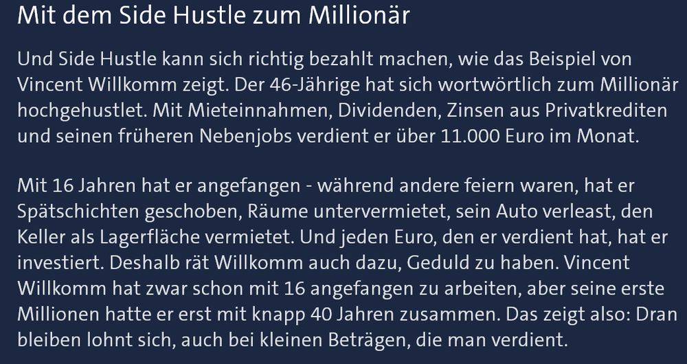 Mit dem Side Hustle zum Millionär

Und Side Hustle kann sich richtig bezahlt machen, wie das Beispiel von Vincent Willkomm zeigt. Der 46-Jährige hat sich wortwörtlich zum Millionär hochgehustlet. Mit Mieteinnahmen, Dividenden, Zinsen aus Privatkrediten und seinen früheren Nebenjobs verdient er über 11.000 Euro im Monat.

Mit 16 Jahren hat er angefangen - während andere feiern waren, hat er Spätschichten geschoben, Räume untervermietet, sein Auto verleast, den Keller als Lagerfläche vermietet.