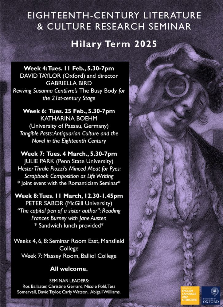 Week 4: Tues. 11 Feb., 5.30-7pm
DAVID TAYLOR (Oxford) and director GABRIELLA BIRD
Reviving Susanna Centlivre’s The Busy Body for the 21st-century Stage 

Week 6:  Tues. 25 Feb., 5.30-7pm
KATHARINA BOEHM 
(University of Passau, Germany)
Tangible Pasts: Antiquarian Culture and the Novel in the Eighteenth Century

Week 7:  Tues. 4 March., 5.30-7pm
JULIE PARK (Penn State University)
Hester Thrale Piozzi’s Minced Meat for Pyes: Scrapbook Composition as Life Writing
* Joint event with the Romanticism Seminar*

Week 8: Tues. 11 March, 12.30-1.45pm
PETER SABOR (McGill University)
“The capital pen of a sister author”: Reading Frances Burney with Jane Austen
* Sandwich lunch provided*

Weeks 4, 6, 8: Seminar Room East, Mansfield College
Week 7: Massey Room, Balliol College

All welcome.

SEMINAR LEADERS: 
Ros Ballaster, Christine Gerrard, Nicole Pohl, Tess Somervell, David Taylor, Carly Watson,  Abigail Williams.
