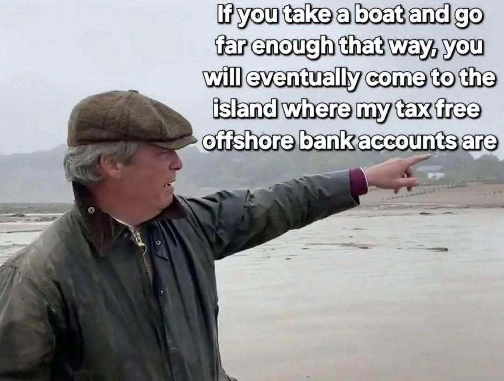 Meme:
Nigel Farage wearing a tatty brown waxed cotton country coat and flat cap standing pointing left to right out over a wet and muddy beach.

Caption top right:
If you take a boat and go
far enough that way, you
will eventually come to the
island where my tax free
offshore bank accounts are

