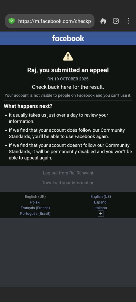Facebook
Raj, you submitted an appeal
ON 19 OCTOBER 2025
Check back here for the result.
Your account is not visible to people on Facebook and you can't use it.
What happens next?

« It usually takes us just over a day to review your
information.

« If we find that your account does follow our Community
Standards, you'll be able to use Facebook again.

« If we find that your account doesn't follow our Community
Standards, it will be permanently disabled and you won't be
able to appeal again.

