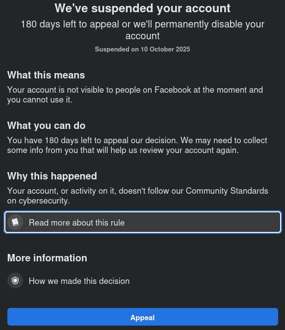 Facebook suspension notification on login:

We've suspended your account
180 days left to appeal or we'll permanently disable your
account
Suspended on 10 October 2025

What this means
Your account is not visible to people on Facebook at the moment and
you cannot use it.

What you can do
You have 180 days left to appeal our decision. We may need to collect
some info from you that will help us review your account again.

Why this happened
Your account, or activity on it, doesn't follow our Community Standards
on cybersecurity.

[notebook page icon] Read more about this rule
More information

[shield icon] How we made this decision
