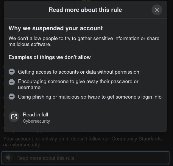 Popover:
Read more about this rule 

Why we suspended your account
We don't allow people to try to gather sensitive information or share
malicious software.

Examples of things we don't allow
[bullet point, "-" on grey circle; inverted monochrome "no entry"] Getting access to accounts or data without permission
[bullet point, as above]  Encouraging someone to give away their password or
username
[bullet point, as above]   Using phishing or malicious software to get someone's login info

[page link icon] Read in full
Cybersecurity
