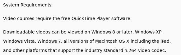 Screenshot fragment, showing the following text System Requirements: Video courses require the free QuickTime Player software. Downloadable videos can be viewed on Windows 8 or later, Windows XP, Windows Vista, Windows 7, all versions of Macintosh 0S X including the iPad, and other platforms that support the industry standard h.264 video codec.