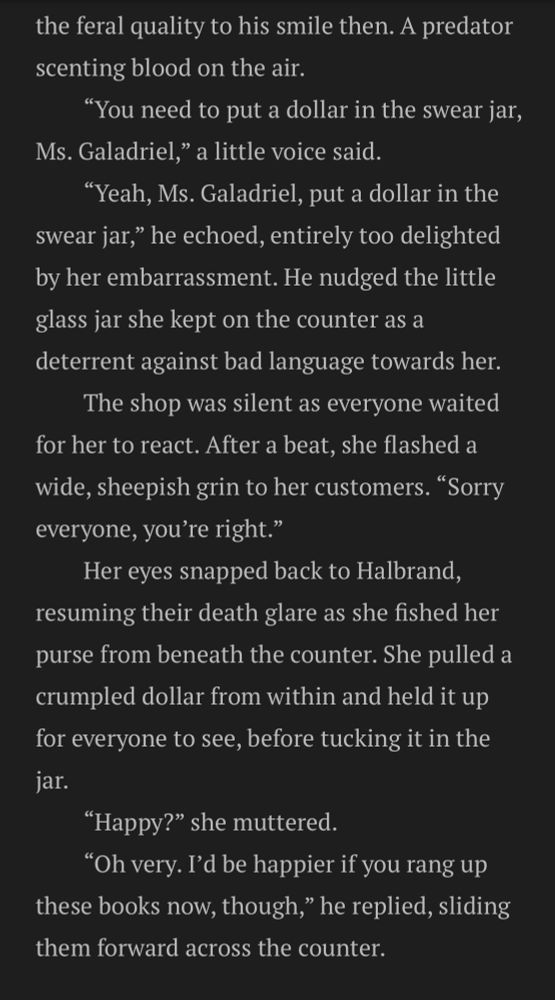 Black background with white text that reads:

the feral quality to his smile then. A predator scenting blood on the air.
“You need to put a dollar in the swear jar, Ms. Galadriel,” a little voice said.
“Yeah, Ms. Galadriel, put a dollar in the swear jar,” he echoed, entirely too delighted by her embarrassment. He nudged the little glass jar she kept on the counter as a deterrent against bad language towards her.
The shop was silent as everyone waited for her to react. After a beat, she flashed a wide, sheepish grin to her customers. “Sorry everyone, you’re right.”
Her eyes snapped back to Halbrand, resuming their death glare as she fished her purse from beneath the counter. She pulled a crumpled dollar from within and held it up for everyone to see, before tucking it in the jar.
“Happy?” she muttered.
“Oh very. I’d be happier if you rang up these books now, though,” he replied, sliding them forward across the counter.