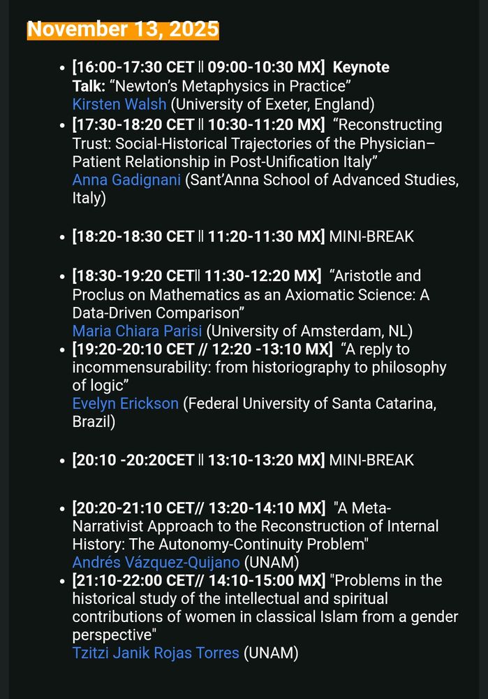 November 13, 2025
• [16:00-17:30 CET I| 09:00-10:30 MX] Keynote
Talk: "Newton's Metaphysics in Practice" Kirsten Walsh (University of Exeter, England)
• 17:30-18:20 CET I| 10:30-11:20 MX| "Reconstructing Trust: Social-Historical Trajectories of the Physician-Patient Relationship in Post-Unification Italy" Anna Gadignani (Sant'Anna School of Advanced Studies, Italy)
• [18:20-18:30 CET I| 11:20-11:30 MX] MINI-BREAK
• [18:30-19:20 CETI 11:30-12:20 MX] "Aristotle and Proclus on Mathematics as an Axiomatic Science: A Data-Driven Comparison"
Maria Chiara Parisi (University of Amsterdam, NL)
• 19:20-20:10 CET // 12:20 - 13:10 MX] "A reply to incommensurability: from historiography to philosophy of logic"
Evelyn Erickson (Federal University of Santa Catarina, Brazil)
• [20:10 -20:20CET || 13:10-13:20 MX] MINI-BREAK
• [20:20-21:10 CET// 13:20-14:10 MX] "A Meta-Narrativist Approach to the Reconstruction of Internal History: The Autonomy-Continuity Problem" Andrés Vázquez-Quijano (UNAM)
• [21:10-22:00 CET// 14:10-15:00 MX] "Problems in the historical study of the intellectual and spiritual contributions of women in classical Islam from a gender perspective"
Tzitzi Janik Rojas Torres (UNAM)
