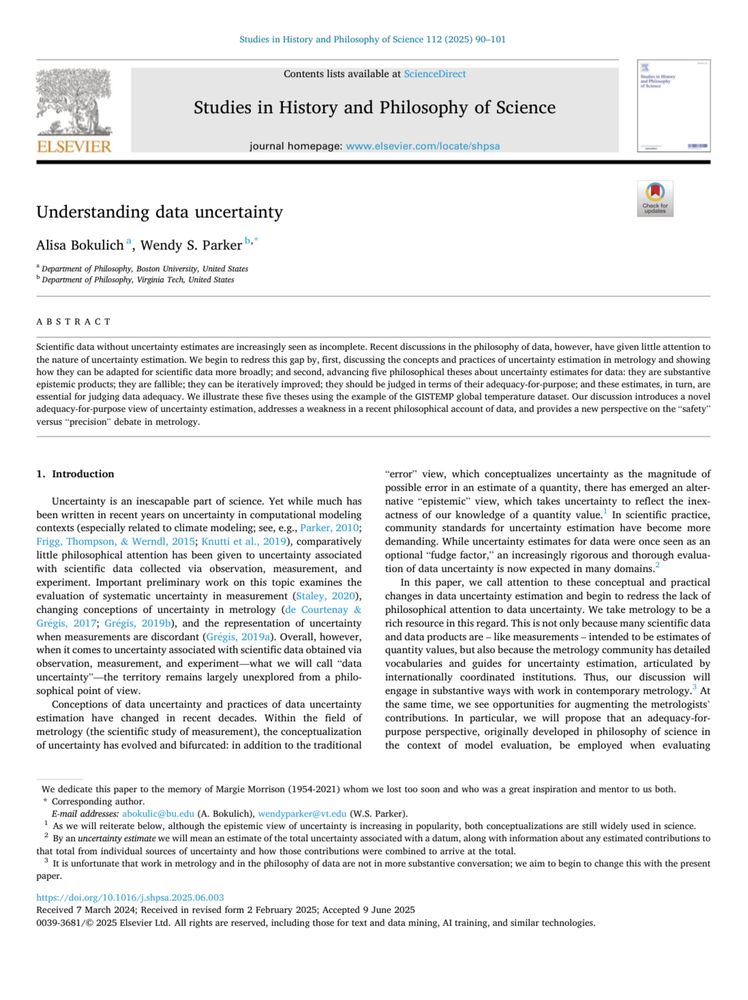 Studies in History and Philosophy of Science
journal homepage: www.elsevier.com/locate/shpsa
Understanding data uncertainty
Alisa Bokulich", Wendy S. Parker b,"
" Department of Philosophy, Boston University, United States
› Department of Philosophy, Virginia Tech, United States
ABSTRACT
Scientific data without uncertainty estimates are increasingly seen as incomplete. Recent discussions in the philosophy of data, however, have given little attention to the nature of uncertainty estimation. We begin to redress this gap by, first, discussing the concepts and practices of uncertainty estimation in metrology and showing how they can be adapted for scientific data more broadly; and second, advancing five philosophical theses about uncertainty estimates for data: they are substantive
adequacy-for-purpose view of uncertainty estimation, addresses a weakness in a recent philosophical account of data, and provides a new perspective on the "safety" versus "precision" debate in metrology.
1. Introduction
Uncertainty is an inescapable part of science. Yet while much has been written in recent years on uncertainty in computational modeling contexts (especially related to climate modeling; see, e.g., Parker, 2010;
Frigg, Thompson, & Werndl, 2015; Knutti et al., 2019), comparatively little philosophical attention has been given to uncertainty associated with scientific data collected via observation, measurement, and experiment. Important preliminary work on this topic examines the evaluation of systematic uncertainty in measurement (Staley, 2020), changing conceptions of uncertainty in metrology (de Courtenay & Grégis, 2017; Grégis, 2019b), and the representation of uncertainty when measurements are discordant (Grégis, 2019a). Overall, however, when it comes to uncertainty associated with scientific data obtained via observation, measurement, and experiment—what we will call "data uncertainty"-the territory remains largely unexplored from a philosophical point of view.
Conception…
