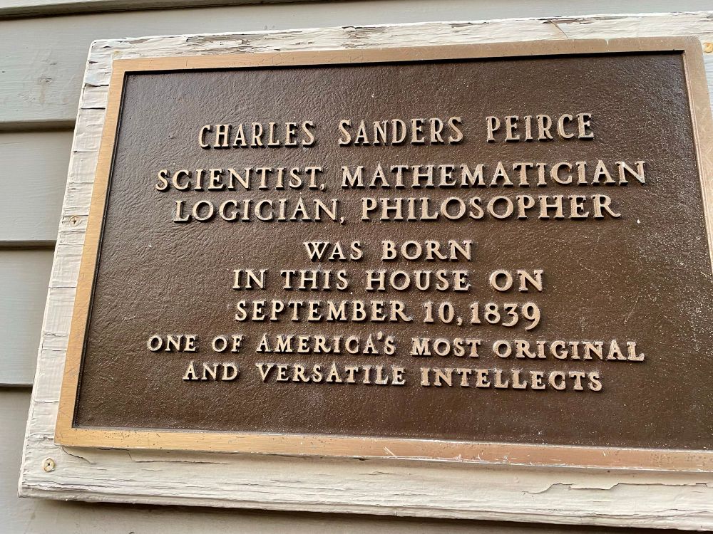 Copy of plaque at Peirce's birthplace in Cambridge MA with words "CHARLES SANDERS PEIRCE
SCIENTIST. MATHEMATICIAN LOGICIAN, PHILOSOPHER WAS BORN
IN THIS HOUSE ON SEPTEMBER 10,1839
ONE OF AMERICA'S MOST ORIGINAL AND VERSATILE INTELLECTS"