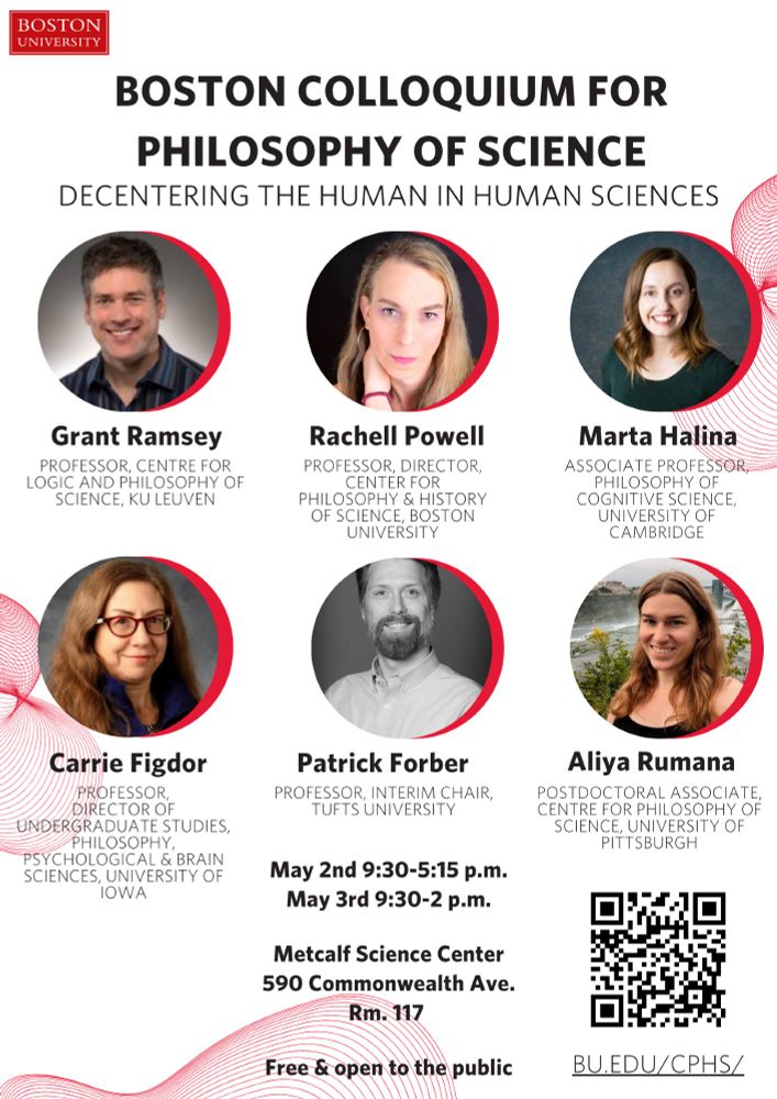 Poster for event with 9 photos of speakers in circles.  Conference details and link:
Schedule
Friday, May 2nd
All events to take place at the Metcalf Science Center, Room 117
590 Commonwealth Ave., Boston, MA 02215

9:30-10:00 a.m.
Breakfast, Welcome and Opening Remarks, Rachell Powell (Boston University)

10:15-11:30 a.m.
“Mirror, Mirror, Off the Wall: Rethinking Human Intuitive Physics Through Animals,” Marta Halina (University of Cambridge)

11:45-1:00 p.m.
“Dehumanizing the Mind-Body Problem,” Carrie Figdor (University of Iowa) 

1:00-2:30 p.m. Lunch

2:30-3:45 p.m.
“Why error is more interesting than success and failure for comparative psychology,” Aliya Rumana (University of Pittsburgh)

4:00-5:15 p.m.
“Decentering the Human in Medical Science: A Cautionary Tale of Two Concepts,” Rachell Powell (Boston University) 

6:30 p.m. Conference dinner

Saturday, May 3rd

9:30-10:00 a.m.
Breakfast, Welcome and Opening Remarks, Rachell Powell (Boston University)

10:15-11:30 a.m.
“Can we go against human nature?,” Grant Ramsey (KU Leuven)

11:45-1:00 p.m.
“Cooperation, Cognition, and the Elusive Role of Joint Agency,” Patrick Forber (Tufts University)

1:00 p.m. Lunch