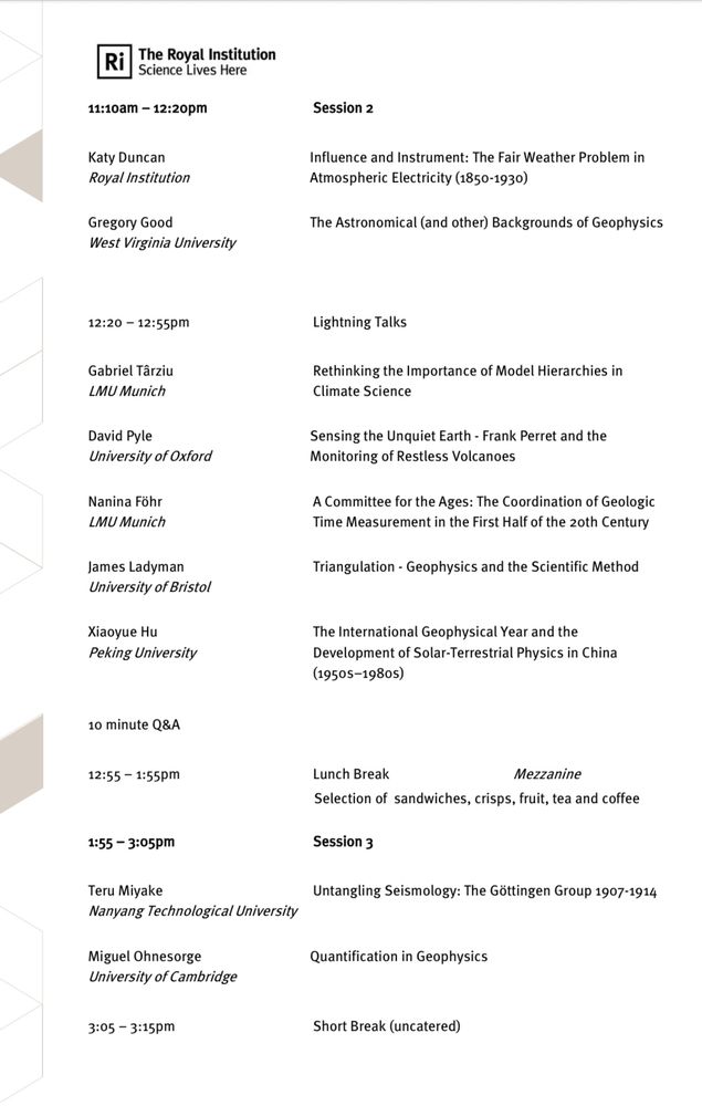 11:10am - 12:20pm
Session 2
Katy Duncan
Royal Institution
Influence and Instrument: The Fair Weather Problem in
Atmospheric Electricity (1850-1930)
Gregory Good
West Virginia University
The Astronomical (and other) Backgrounds of Geophysics
12:20 - 12:55pm
Lightning Talks
Gabriel Târziu
LMU Munich
Rethinking the Importance of Model Hierarchies in Climate Science
David Pyle
University of Oxford
Sensing the Unquiet Earth - Frank Perret and the Monitoring of Restless Volcanoes
Nanina Föhr
LMU Munich
A Committee for the Ages: The Coordination of Geologic Time Measurement in the First Half of the zoth Century
James Ladyman
University of Bristol
Triangulation - Geophysics and the Scientific Method
Xiaoyue Hu
Peking University
The International Geophysical Year and the Development of Solar-Terrestrial Physics in China (19505-1980s)
10 minute Q&A
12:55 - 1:55pm
Lunch Break
Mezzanine

Selection of sandwiches, crisps, fruit, tea and coffee
1:55 - 3:05pm
Session 3
Teru Miyake
Nanyang Technological University
Untangling Seismology: The Göttingen Group 1907-1914
Miguel Ohnesorge
University of Cambridge
Quantification in Geophysics
3:05 - 3:15pm
Short Break (uncatered)