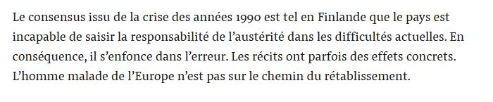 Le consensus issu de la crise des années 1990 est tel en Finlande que le pays est incapable de saisir la responsabilité de l’austérité dans les difficultés actuelles. En conséquence, il s’enfonce dans l’erreur. Les récits ont parfois des effets concrets. L’homme malade de l’Europe n’est pas sur le chemin du rétablissement.