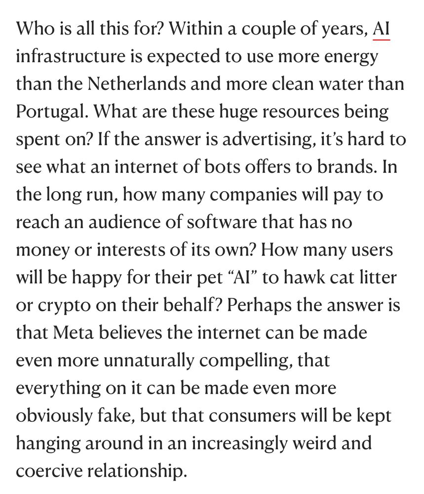 Who is all this for? Within a couple of years, AI infrastructure is expected to use more energy than the Netherlands and more clean water than Portugal. What are these huge resources being spent on? If the answer is advertising, it’s hard to see what an internet of bots offers to brands. In the long run, how many companies will pay to reach an audience of software that has no money or interests of its own? How many users will be happy for their pet “AI” to hawk cat litter or crypto on their behalf? Perhaps the answer is that Meta believes the internet can be made even more unnaturally compelling, that everything on it can be made even more obviously fake, but that consumers will be kept hanging around in an increasingly weird and coercive relationship.