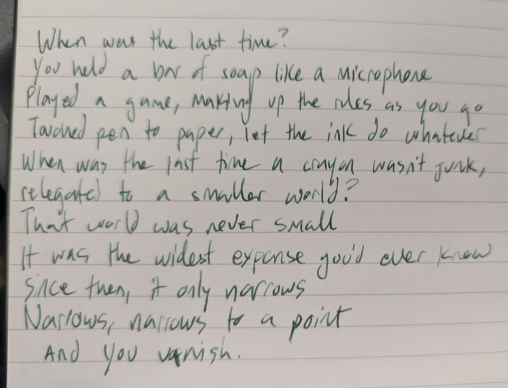 When was the last time?
You held a bar of soap like a microphone 
Played a game, making up the rules as you go
Touched pen to paper, let the ink do whatever
When was the last time a crayon wasn't junk, relegated to a smaller world?
That world was never small
It was the widest expanse you'd ever know 
Since then it only narrows
Narrows, narrows to a point
And you vanish. 