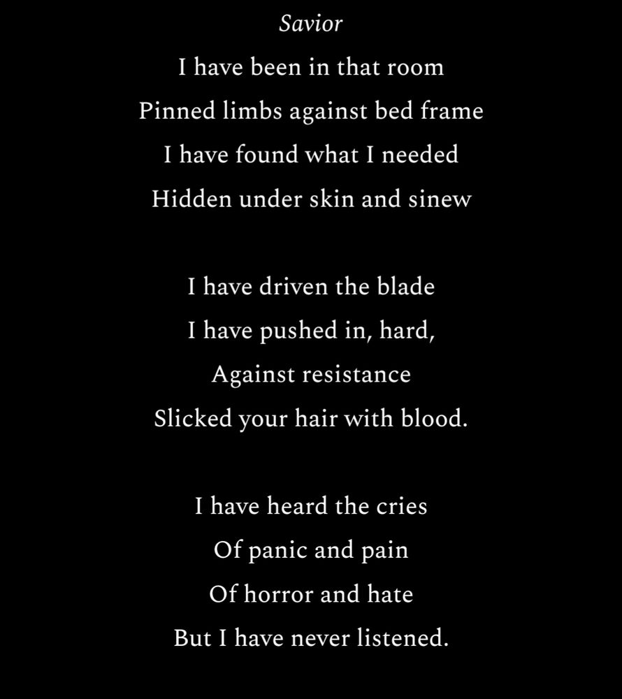 Savior 
I have been in that room
Pinned limbs against bed frame
I have found what I needed
Hidden under skin and sinew

I have driven the blade
I have pushed in, hard,
Against resistance
Slicked your hair with blood.

I have heard the cries 
Of panic and pain
Of horror and hate
But I have never listened.

I have done these things 
To the drugged and delirious 
To women and men
To the elderly, to their children 

I have stood,
Coldly commanding
A legion of rib breakers
While their tears fell. 

And then I left that room
To tell mothers and brothers,
Their children, their lovers
That what I did was not enough.
