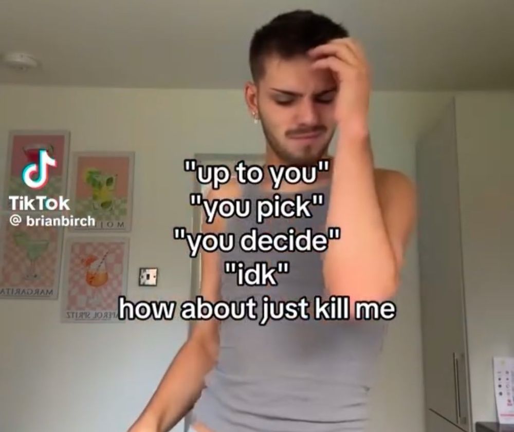 A man in a grey vest looks frustrated with one hand to his head with the caption;
"Up to you" 
"You pick" 
"You decide" 
"Idk" 
How about just kill me. 