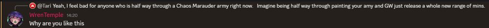 Screenshot from DIscord.

Tari: Yeah, I feel bad for anyone who is halfway through a Chaos Marauder army right now. Imagine being halfway through painting your army and GW just release a whole new range of minis.

Wren Temple: Why are you like this