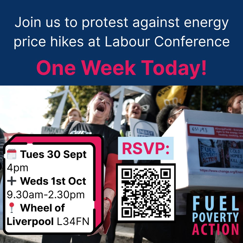 Join us to protest against energy price hikes at Labour Conference - 1 week today!

Tues 30 Sept 4pm and Weds 1st October 2025, 9.30-2.30, Wheel of Liverpool, L34FN. QR code to RSVP overlaid over a photo of a Fuel Poverty Action Energy For All demonstration.