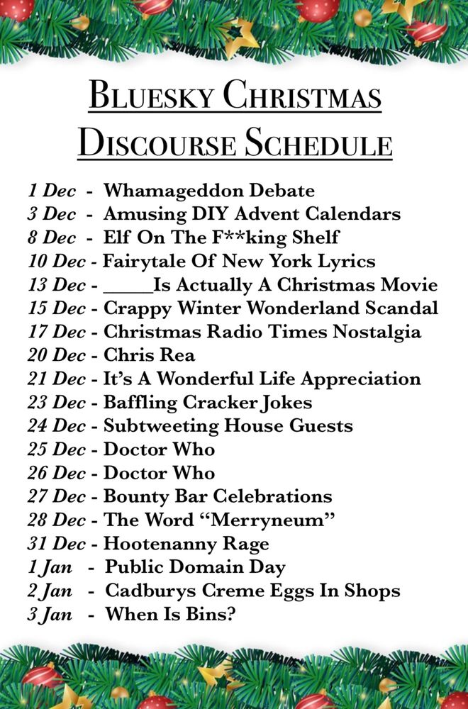 BLUESKY CHRISTMAS DISCOURSE SCHEDULE
1 Dec - Whamageddon Debate
3 Dec - Amusing DIY Advent Calendars
8 Dec - Elf On The F**king Shelf
10 Dec - Fairytale Of New York Lyrics
13 Dec - _
Is Actually A Christmas Movie
15 Dec - Crappy Winter Wonderland Scandal
17 Dec - Christmas Radio Times Nostalgia
20 Dec - Chris Rea
21 Dec - It's A Wonderful Life Appreciation
23 Dec - Baffling Cracker Jokes
24 Dec - Subtweeting House Guests
25 Dec - Doctor Who
26 Dec - Doctor Who
27 Dec - Bounty Bar Celebrations
28 Dec - The Word "Merryneum"
31 Dec - Hootenanny Rage
1 Jan - Public Domain Day
2 Jan - Cadburys Creme Eggs In Shops
3 Jan - When Is Bins?
