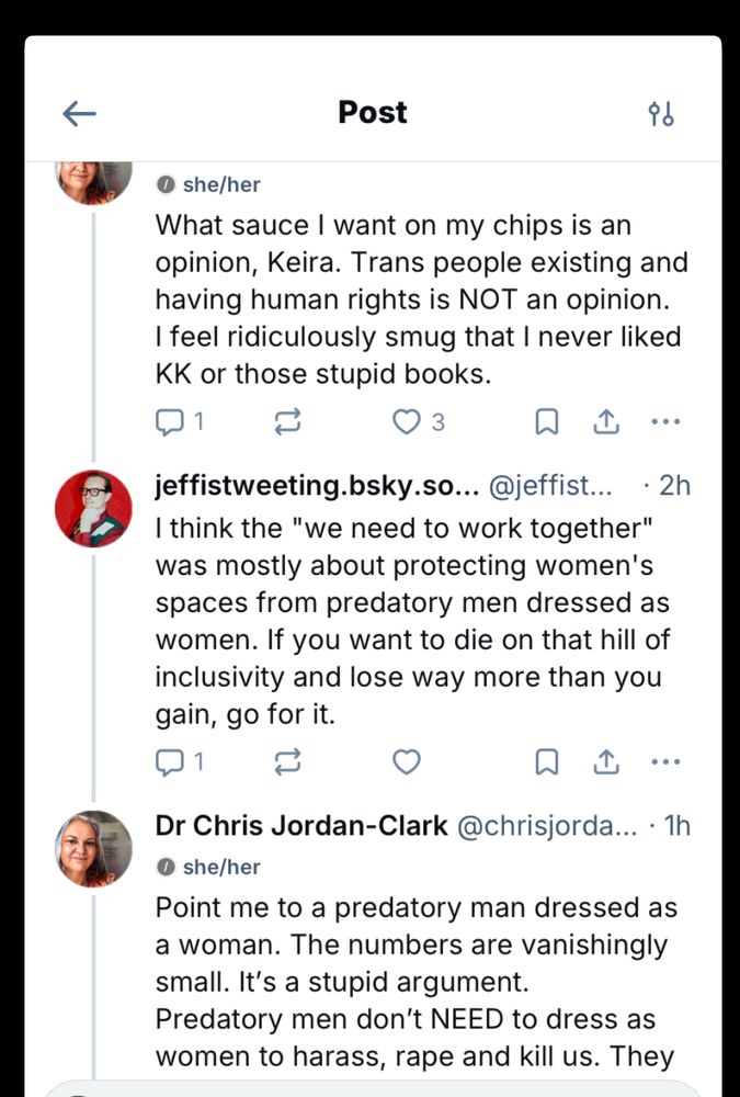 Screenshot of Bluesky interaction between me and jeffistweeting on a thread about the Keira Knightley video. First post is mine 
“What sauce I want on my chips is an opinion, Keira. Trans people existing and having human rights is NOT an opinion.
I feel ridiculously smug that I never liked
KK or those stupid books.

jeffistweeting.bsky.so. @jeffist. 2h
I think the "we need to work together" was mostly about protecting women's spaces from predatory men dressed as women. If you want to die on that hill of inclusivity and lose way more than you gain, go for it.

Dr Chris Jordan-Clark @chrisjorda... • 1h
• she/her
Point me to a predatory man dressed as a woman. The numbers are vanishingly small. It's a stupid argument.
Predatory men don't NEED to dress as women to harass, rape and kill us.