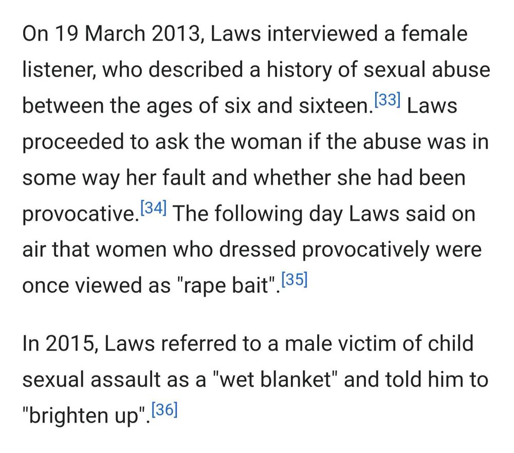 On 19 March 2013, Laws interviewed a female listener, who described a history of sexual abuse between the ages of six and sixteen. 33) Laws proceeded to ask the woman if the abuse was in some way her fault and whether she had been provocative. 34) The following day Laws said on air that women who dressed provocatively were once viewed as "rape bait". 35)
In 2015, Laws referred to a male victim of child sexual assault as a "wet blanket" and told him to
"brighten up". [36]
