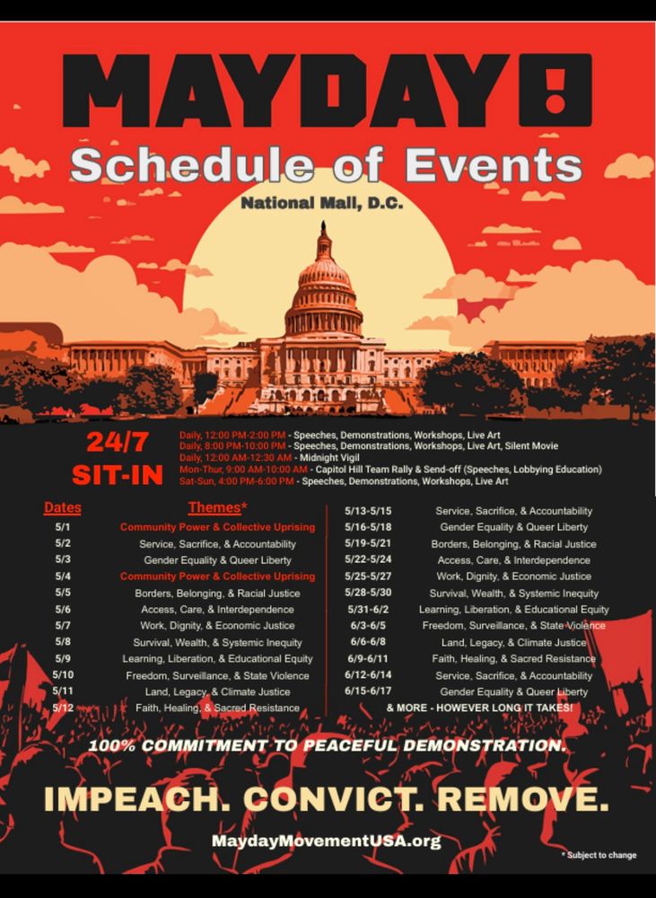 This image shows a MAYDAY! flyer for events at the National Mall in Washington D.C. I'll provide the complete schedule in an easy-to-read format:

# MAYDAY! Schedule of Events - National Mall, D.C.

## Daily Schedule
- 12:00 PM-2:00 PM: Speeches, Demonstrations, Workshops, Live Art
- 8:00 PM-10:00 PM: Speeches, Demonstrations, Workshops, Live Art, Silent Movie
- 12:00 AM-12:30 AM: Midnight Vigil

## Special Schedule
- Mon-Thur, 9:00 AM-10:00 AM: Capitol Hill Team Rally & Send-off (Speeches, Lobbying Education)
- Sat-Sun, 4:00 PM-6:00 PM: Speeches, Demonstrations, Workshops, Live Art

## 24/7 SIT-IN

## Dates and Themes
- 5/1: Community Power & Collective Uprising
- 5/2: Service, Sacrifice, & Accountability
- 5/3: Gender Equality & Queer Liberty
- 5/4: Community Power & Collective Uprising
- 5/5: Borders, Belonging, & Racial Justice
- 5/6: Access, Care, & Interdependence
- 5/7: Work, Dignity, & Economic Justice
- 5/8: Survival, Wealth, & Systemic Inequality
- 5/9: Learning, Liberation, & Educational Equity
- 5/10: Freedom, Surveillance, & State Violence
- 5/11: Land, Legacy, & Climate Justice
- 5/12: Faith, Healing, & Sacred Resistance
- 5/13-5/15: Service, Sacrifice, & Accountability
- 5/16-5/18: Gender Equality & Queer Liberty
- 5/19-5/21: Borders, Belonging, & Racial Justice
- 5/22-5/24: Access, Care, & Interdependence
- 5/25-5/27: Work, Dignity, & Economic Justice
- 5/28-5/30: Survival, Wealth, & Systemic Inequality
- 5/31-6/2: Learning, Liberation, & Educational Equity
- 6/3-6/5: Freedom, Surveillance, & State Violence
- 6/6-6/8: Land, Legacy, & Climate Justice
- 6/9-6/11: Faith, Healing, & Sacred Resistance
- 6/12-6/14: Service, Sacrifice, & Accountability
- 6/15-6/17: Gender Equality & Queer Liberty
- & MORE - HOWEVER LONG IT TAKES!

The flyer states "100% COMMITMENT TO PEACEFUL DEMONSTRATION" and includes the tagline "IMPEACH. CONVICT. REMOVE." with the website MaydayMovementUSA.org.

*Themes subject to change​​​​​​​​​​​​​​​​