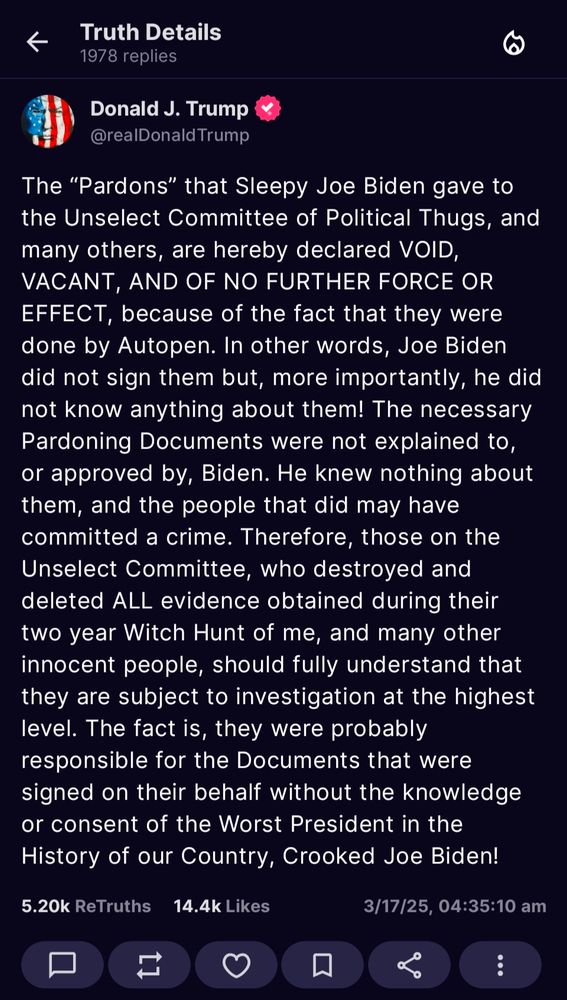 The “Pardons” that Sleepy Joe Biden gave to the Unselect Committee of Political Thugs, and many others, are hereby declared VOID, VACANT, AND OF NO FURTHER FORCE OR EFFECT, because of the fact that they were done by Autopen. In other words, Joe Biden did not sign them but, more importantly, he did not know anything about them! The necessary Pardoning Documents were not explained to, or approved by, Biden. He knew nothing about them, and the people that did may have committed a crime. Therefore, those on the Unselect Committee, who destroyed and deleted ALL evidence obtained during their two year Witch Hunt of me, and many other innocent people, should fully understand that they are subject to investigation at the highest level. The fact is, they were probably responsible for the Documents that were signed on their behalf without the knowledge or consent of the Worst President in the History of our Country, Crooked Joe Biden!