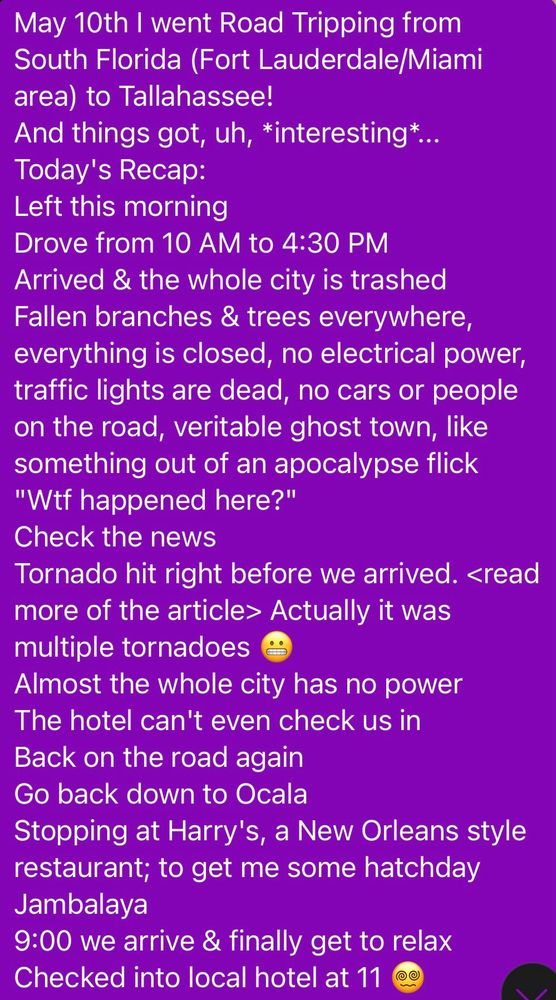 May 10th I went Road Tripping from South Florida (Fort Lauderdale/Miami area) to Tallahassee!
And things got, uh, *interesting*...
Today's Recap:
Left this morning
Drove from 10 AM to 4:30 PM
Arrived & the whole city is trashed
Fallen branches & trees everywhere, everything is closed, no electrical power, traffic lights are dead, no cars or people on the road, veritable ghost town, like something out of an apocalypse flick
"Wtf happened here?"
Check the news
Tornado hit right before we arrived. <read more of the article> Actually it was multiple tornadoes 😬
Almost the whole city has no power
The hotel can't even check us in
Back on the road again
Go back down to Ocala
Stopping at Harry's, a New Orleans style restaurant; to get me some hatchday Jambalaya
9:00 we arrive & finally get to relax
Checked into local hotel at 11 😵‍💫