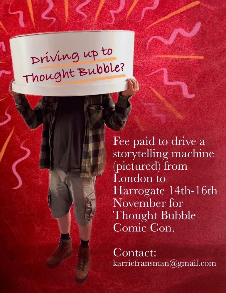An image of a person holding a sign saying, "Driving up to Thought Bubble?" The person is in cargo shorts and a flannel the sign is covering the person's face. there is text on the side that reads, "Fee paid to drive a storytelling machine (pictured) from London to Harrogate 14th-16th November for Thought Bubble Comic Con."

Then there's contact info at the bottom. 
Contact karriefransman@gmail.com