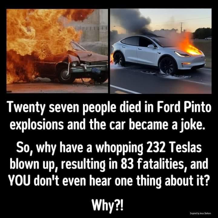 A side by side picture of a Ford Pinto and Tesla on fire with the following statement:  Twenty seven people died in Ford Pinto explosions and the car became a joke.  So, why have a whopping 232 Teslas blown up, resulting in 83 fatalities, and YOU don’t even hear one thing about it?

Why?!