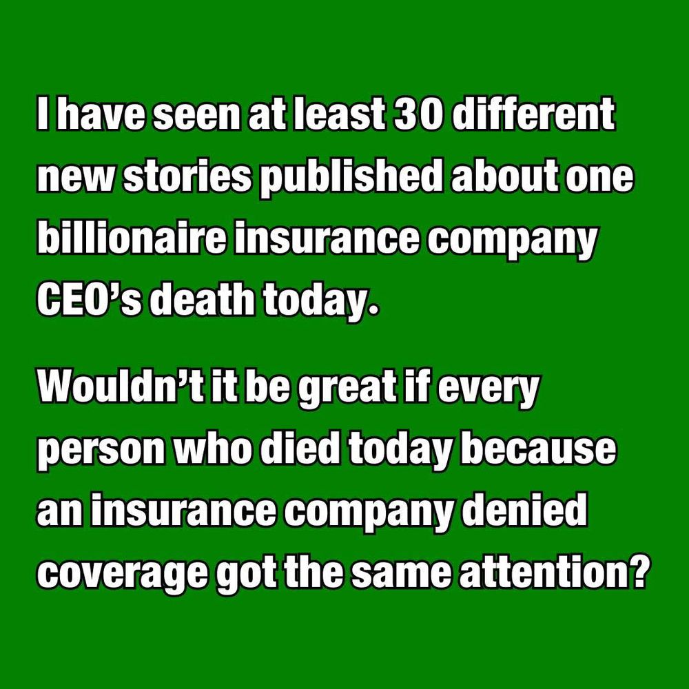 I have seen at least thirty different new stories published about one billionaire insurance company CEO’s death today.  

Wouldn’t it be great if every person who died today because an insurance company denied coverage got the same attention?