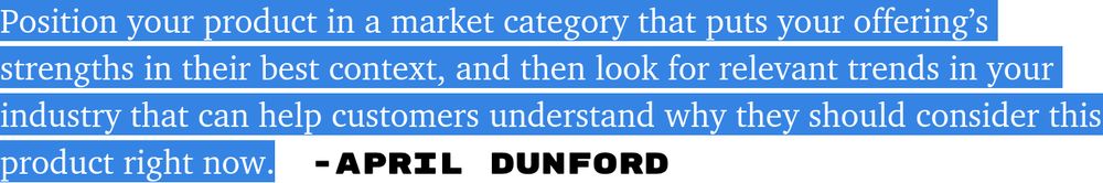 Position your product in a market category that puts your offering’s strengths in their best context, and then look for relevant trends in your industry that can help customers understand why they should consider this product right now. - April Dunford