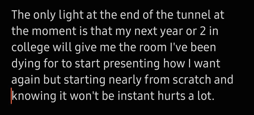 The only light at the end of the tunnel at the moment is that my next year or 2 in college will give me the room I've been dying for to start presenting how I want again but starting nearly from scratch and knowing it won't be instant hurts a lot.
