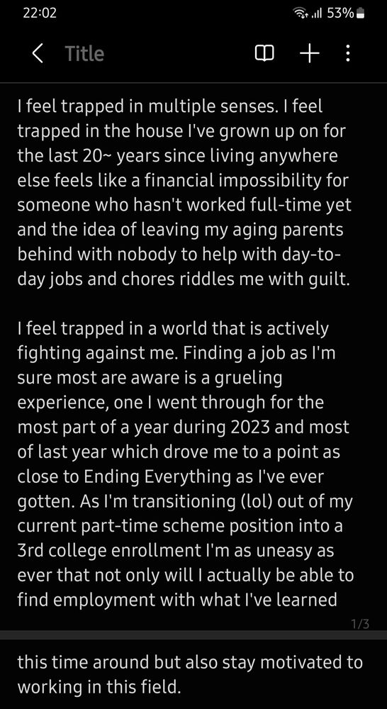 I feel trapped in multiple senses. I feel trapped in the house I've grown up on for the last 20~ years since living anywhere else feels like a financial impossibility for someone who hasn't worked full-time yet and the idea of leaving my aging parents behind with nobody to help with day-to-day jobs and chores riddles me with guilt.

I feel trapped in a world that is actively fighting against me. Finding a job as I'm sure most are aware is a grueling experience, one I went through for the most part of a year during 2023 and most of last year which drove me to a point as close to Ending Everything as I've ever gotten. As I'm transitioning (lol) out of my current part-time scheme position into a 3rd college enrollment I'm as uneasy as ever that not only will I actually be able to find employment with what I've learned this time around but also stay motivated to working in this field.