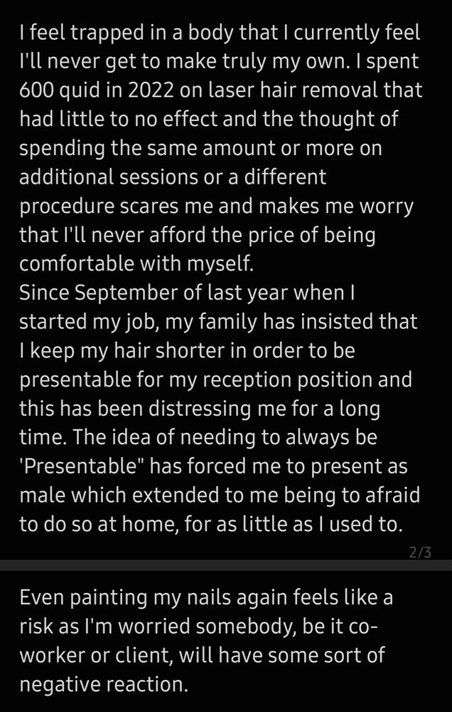 I feel trapped in a body that I currently feel I'll never get to make truly my own. I spent 600 quid in 2022 on laser hair removal that had little to no effect and the thought of spending the same amount or more on additional sessions or a different procedure scares me and makes me worry that I'll never afford the price of being comfortable with myself.
Since September of last year when I started my job, my family has insisted that I keep my hair shorter in order to be presentable for my reception position and this has been distressing me for a long time. The idea of needing to always be 'Presentable" has forced me to present as male which extended to me being to afraid to do so at home, for as little as I used to. Even painting my nails again feels like a risk as I'm worried somebody, be it co-worker or client, will have some sort of negative reaction.