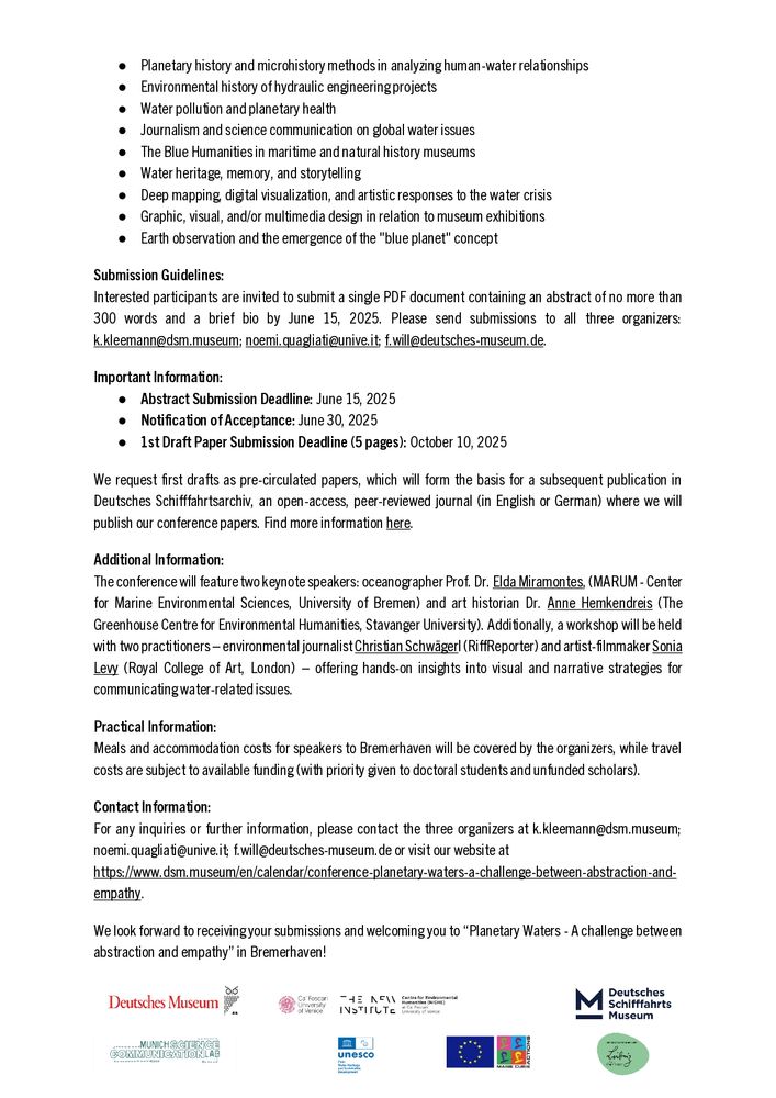 Submission Guidelines:
Interested participants are invited to submit a single PDF document containing an abstract of no more than 300 words and a brief bio by June 15, 2025. Please send submissions to all three organizers: k.kleemann@dsm.museum; noemi.quagliati@unive.it; f.will@deutsches-museum.de.
Important Information:
● Abstract Submission Deadline: June 15, 2025
● Notification of Acceptance: June 30, 2025
● 1st Draft Paper Submission Deadline (5 pages): October 10, 2025
We request first drafts as pre-circulated papers, which will form the basis for a subsequent publication in Deutsches Schifffahrtsarchiv, an open-access, peer-reviewed journal (in English or German) where we will publish our conference papers. Find more information here.
Additional Information:
The conference will feature two keynote speakers: oceanographer Prof. Dr. Elda Miramontes, (MARUM - Center for Marine Environmental Sciences, University of Bremen) and art historian Dr. Anne Hemkendreis (The Greenhouse Centre for Environmental Humanities, Stavanger University). Additionally, a workshop will be held with two practitioners – environmental journalist Christian Schwägerl (RiffReporter) and artist-filmmaker Sonia Levy (Royal College of Art, London) – offering hands-on insights into visual and narrative strategies for communicating water-related issues.
Practical Information:
Meals and accommodation costs for speakers to Bremerhaven will be covered by the organizers, while travel costs are subject to available funding