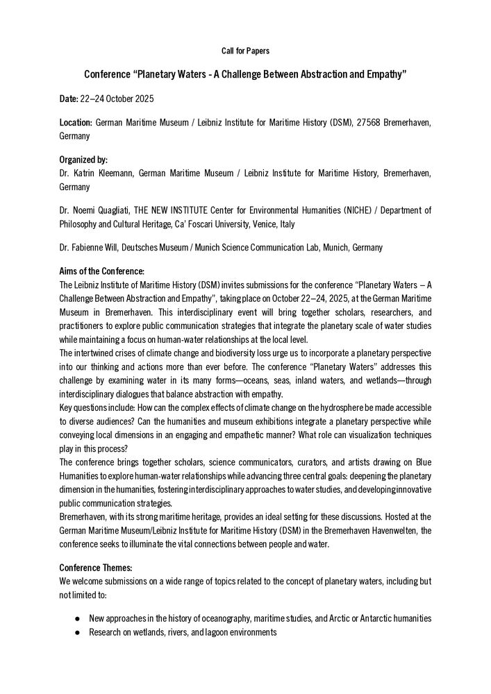 Call for Papers
Conference “Planetary Waters - A Challenge Between Abstraction and Empathy”
Date: 22–24 October 2025
Location: German Maritime Museum / Leibniz Institute for Maritime History
Aims of the Conference:
The Leibniz Institute of Maritime History (DSM) invites submissions for the conference “Planetary Waters – A Challenge Between Abstraction and Empathy”, taking place on October 22–24, 2025, at the German Maritime Museum in Bremerhaven. This interdisciplinary event will bring together scholars, researchers, and practitioners to explore public communication strategies that integrate the planetary scale of water studies while maintaining a focus on human-water relationships at the local level.
The intertwined crises of climate change and biodiversity loss urge us to incorporate a planetary perspective into our thinking and actions more than ever before. The conference “Planetary Waters” addresses this challenge by examining water in its many forms—oceans, seas, inland waters, and wetlands—through interdisciplinary dialogues that balance abstraction with empathy.
Key questions include: How can the complex effects of climate change on the hydrosphere be made accessible to diverse audiences? Can the humanities and museum exhibitions integrate a planetary perspective while conveying local dimensions in an engaging and empathetic manner? What role can visualization techniques play in this process?
The conference brings together scholars, science communicators, curators, and artists drawing on Blue Humanities to explore human-water relationships while advancing three central goals: deepening the planetary dimension in the humanities, fostering interdisciplinary approaches to water studies, and developing innovative public communication strategies.