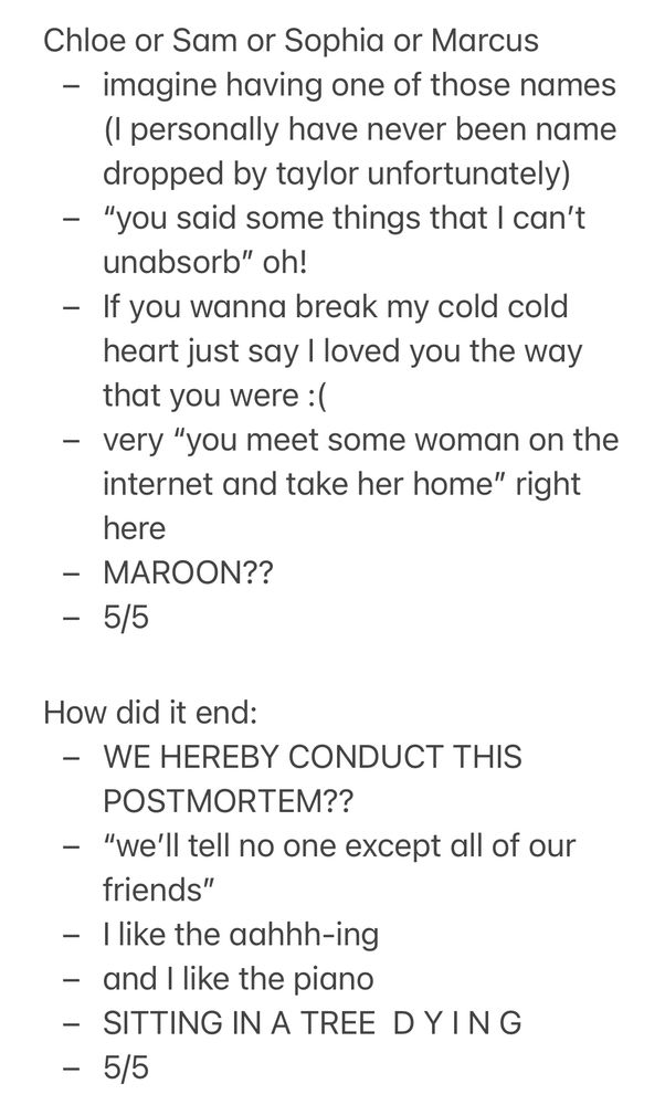 Chloe or Sam or Sophia or Marcus
- imagine having one of those names
(I personally have never been name dropped by taylor unfortunately)
- "you said some things that I can't unabsorb" oh!
- If you wanna break my cold cold heart just say I loved you the way that you were : (
- very "you meet some woman on the internet and take her home" right here
- MAROON??
- 5/5
How did it end:
- WE HEREBY CONDUCT THIS POSTMORTEM??
- "we'll tell no one except all of our friends"
- I like the aahhh-ing
- and I like the piano
- SITTING IN A TREE DYING
- 5/5