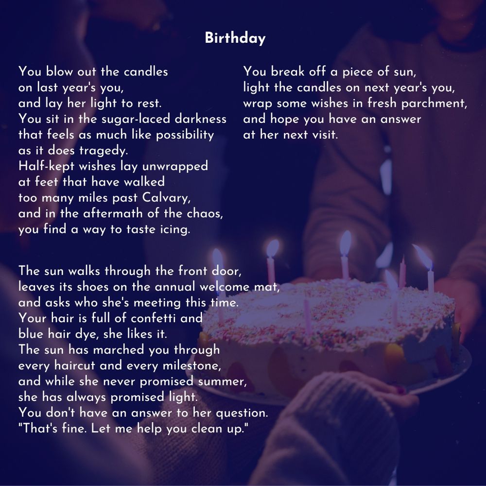 A picture of a birthday cake with a dark blue-purple overlay. Over the photo is a poem called "Birthday" by Celina Quintos. Text reads: 

You blow out the candles
on last year's you,
and lay her light to rest.
You sit in the sugar-laced darkness
that feels as much like possibility
as it does tragedy.
Half-kept wishes lay unwrapped
at feet that have walked
too many miles past Calvary,
and in the aftermath of the chaos,
you find a way to taste icing.

The sun walks through the front door,
leaves its shoes on the annual welcome mat,
and asks who she's meeting this time.
Your hair is full of confetti and
blue hair dye, she likes it.
The sun has marched you through
every haircut and every milestone,
and while she never promised summer,
she has always promised light.
You don't have an answer to her question.
"That's fine. Let me help you clean up."

You break off a piece of sun,
light the candles on next year's you,
wrap some wishes in fresh parchment,
and hope you have an answer
at her next visit.