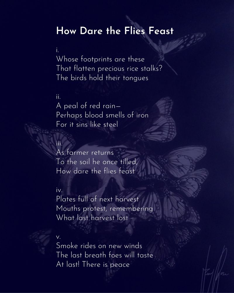 A poem on a dark purple background, featuring an image of a skull being ravaged by butterflies. The poem reads:

How Dare the Flies Feast

i.
Whose footprints are these
That flatten precious rice stalks?
The birds hold their tongues

ii.
A peal of red rain—
Perhaps blood smells of iron
For it sins like steel

iii.
As farmer returns
To the soil he once tilled,
How dare the flies feast

iv.
Plates full of next harvest
Mouths protest, remembering
What last harvest lost

v.
Smoke rides on new winds
The last breath foes will taste
At last! There is peace