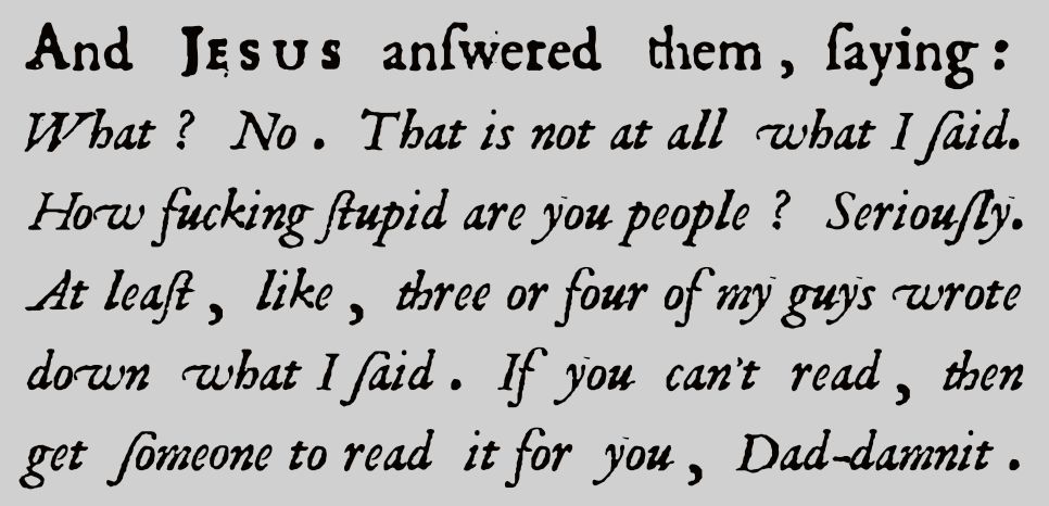 And JESUS answered them, saying: What? No. That is not at all what I said. How fucking stupid are you people? Seriously. At least, like, three or four of my guys wrote down what I said. If you can't read, then get someone to read it for you, Dad-damnit.
