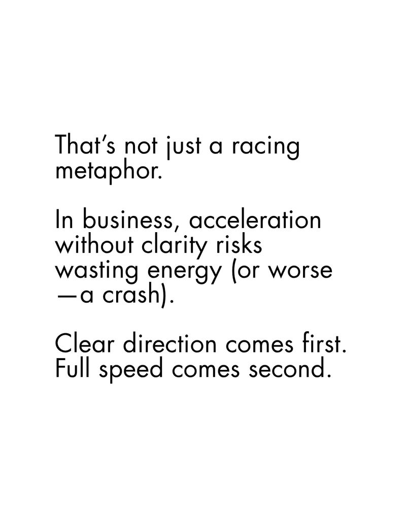 Black copy on a plain white background:

That’s not just a racing metaphor.

In business, acceleration without clarity risks wasting energy (or worse—a crash).

Clear direction comes first. Full speed comes second.
