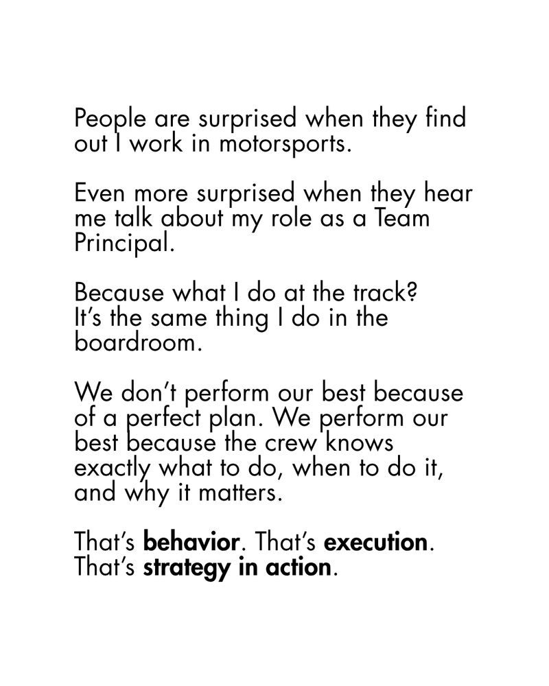 People are surprised when they find out I work in motorsports.

Even more surprised when they hear me talk about my role as a Team Principal.

Because what I do at the track? 
It’s the same thing I do in the boardroom.

We don’t perform our best because of a perfect plan. We perform our best because the crew knows exactly what to do, when to do it, and why it matters.

That’s behavior. That’s execution. That’s strategy in action.