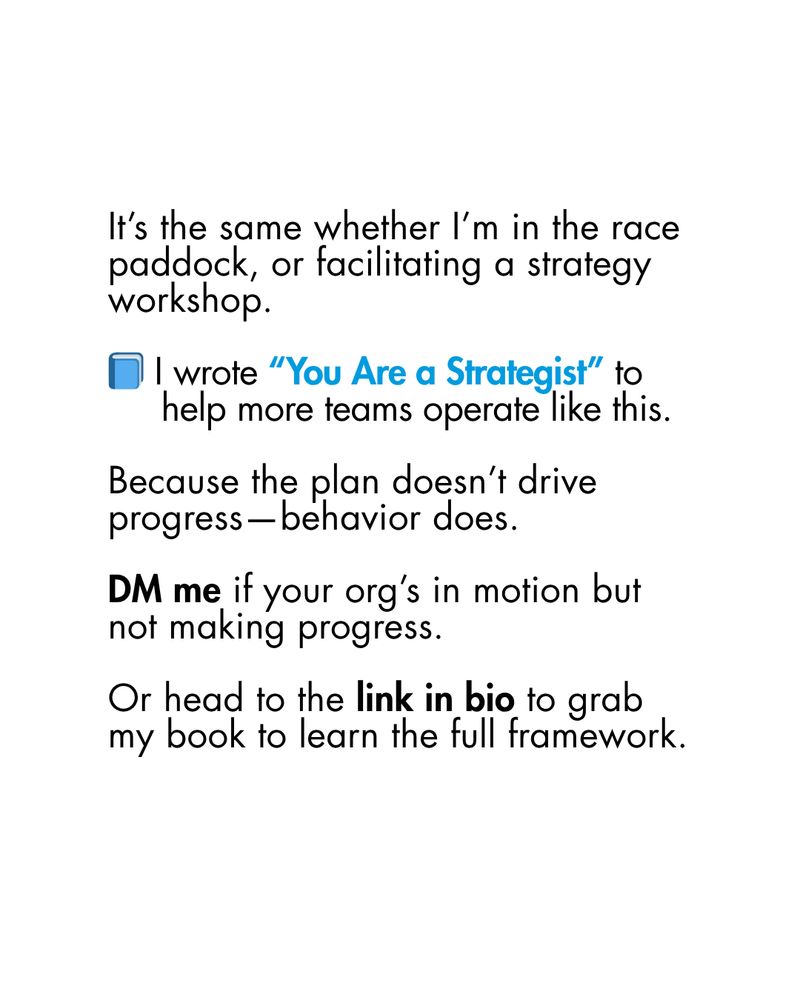 It’s the same whether I’m in the race paddock, or facilitating a strategy workshop.

📘 I wrote “You Are a Strategist” to
     help more teams operate like this.

Because the plan doesn’t drive progress—behavior does.

DM me if your org’s in motion but not making progress.

Or head to the link in bio to grab my book to learn the full framework. 
