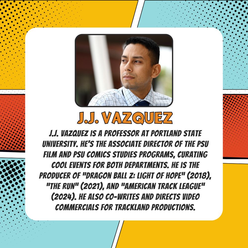 J.J. Vazquez is a professor at Portland State University. He's the associate director of the PSU Film and PSU Comics Studies programs, curating cool events for both departments. He is the Producer of "Dragon Ball Z: Light of Hope" (2018), "The Run" (2021), and "American Track League" (2024). He also co-writes and directs video commercials for Trackland Productions.