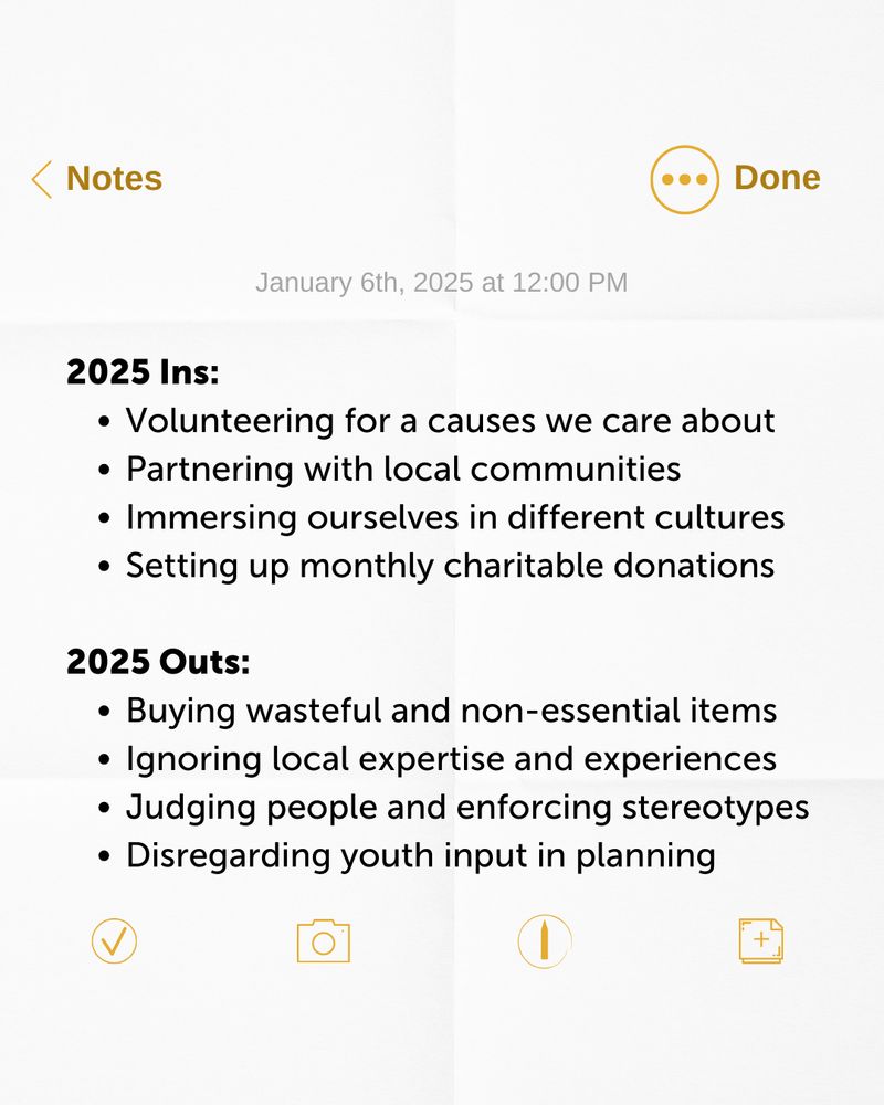 A 'screenshot' of an iPhone notes page. The text reads: 

2025 Ins:
1. Volunteering for a causes we care about
2. Partnering with local communities
3. Immersing ourselves in different cultures
4. Setting up monthly charitable donations

2025 Outs:

1. Buying wasteful and non-essential items
2. Ignoring local expertise and experiences
3. Judging people and enforcing stereotypes
4. Disregarding youth input in planning