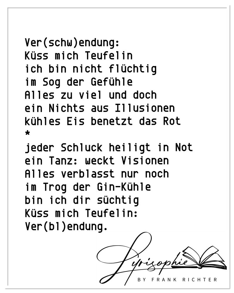 Ver(schw)endung:
Küss mich Teufelin
ich bin nicht flüchtig
im Sog der Gefühle
Alles zu viel und doch
ein Nichts aus Illusionen
kühles Eis benetzt das Rot
*
jeder Schluck heiligt in Not
ein Tanz: weckt Visionen
Alles verblasst nur noch
im Trog der Gin-Kühle
ich bin dir süchtig,
Küss mich Teufelin:
Ver(bl)endung.
