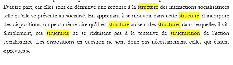 extrait de mon manuscrit de thèse avec toutes les occurrences de "structure" surlignées en jaune : "D’autre part, car elles sont en définitive une réponse à la structure des interactions socialisatrices telle qu’elle se présente au socialisé. En apprenant à se mouvoir dans cette structure, il incorpore des dispositions, on peut même dire qu’il est structuré au sein des structures dans lesquelles il vit. Simplement, ces structures ne se réduisent pas à la tentative de structuration de l’action socialisatrice. "
