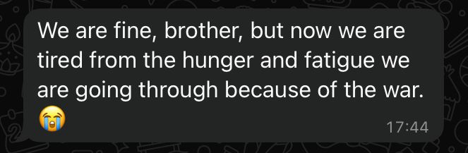 Message d’Anas : "We are fine, brother, but now we are tired from the hunger and fatigue we are going through because of the war. 😭" 

Traduit en français : "Ça va, frère, mais nous sommes epuisé·es par la faim et la fatigue que nous subissons à cause de la guerre. 😭"
