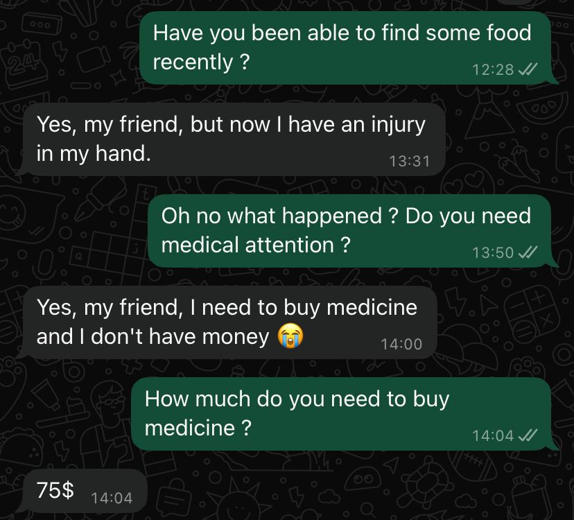 screen de ma conversation avec Anas : 
moi : as-tu pu trouver de la nourriture récemment ?
anas : oui, mon ami. mais maintenant j’ai une blessure au bras
moi : oh non qu’est-ce qu’il s’est passé ? tu as besoin de soins ?
anas : oui, mon ami, j’ai besoin de médicaments mais je n’ai pas d’argent
moi : de combien as-tu besoin pour acheter les médicaments ? 
anas : 75$