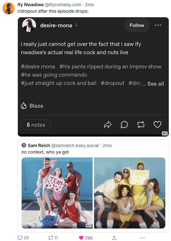 A screenshot of a threaded Bluesky post from comedian Ify Nwadiwe about his future appearance in a "Color Wars" themed episode (perhaps?) of Dropout's panel game show Game Changer.

The first includes Ify's comment on a Tumblr post he screenshotted from a user named @desire-mona, about how she can't get over the fact she saw his cock and nuts live, hinting that he might strip in the Color Wars episode as he reposted Dropout CEO and Game Changer host Sam Reich's post with this.