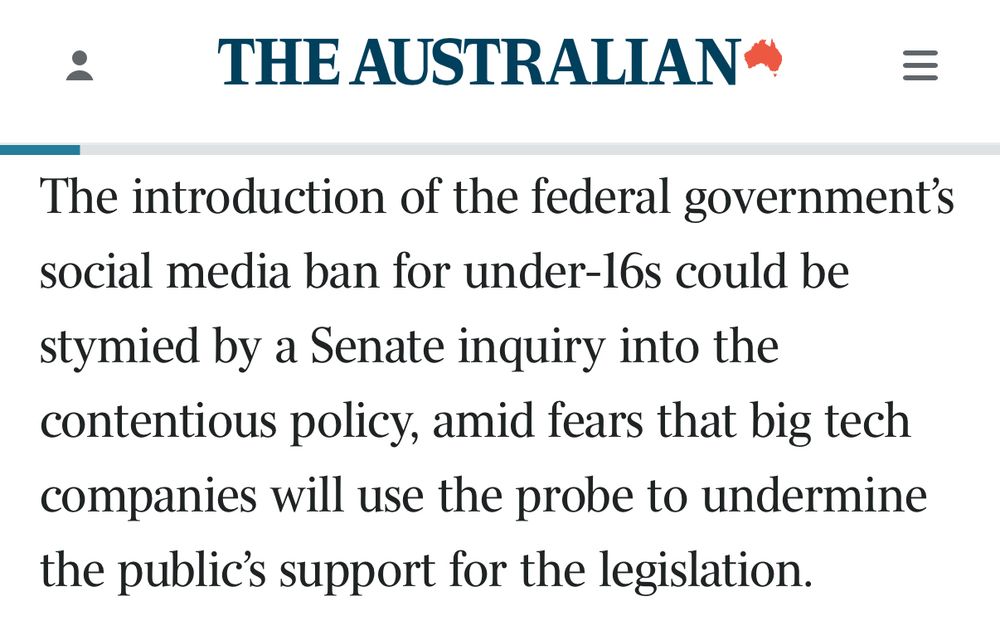THE AUSTRALIAN The introduction of the federal government's social media ban for under-16s could be stymied by a Senate inquiry into the contentious policy, amid fears that big tech companies will use the probe to undermine the public's support for the legislation.